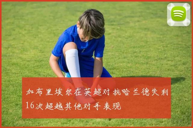 加布里埃尔在英超对抗哈兰德失利16次超越其他对手表现