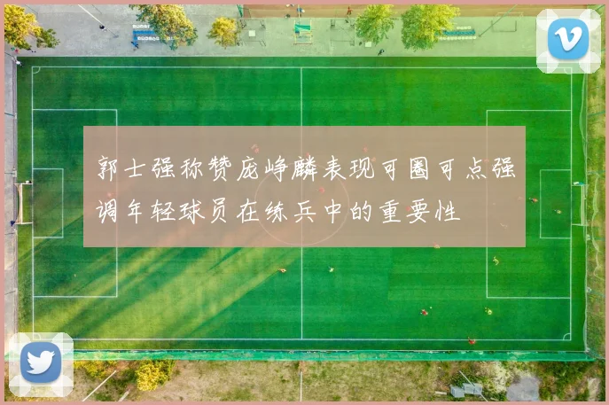 郭士强称赞庞峥麟表现可圈可点强调年轻球员在练兵中的重要性