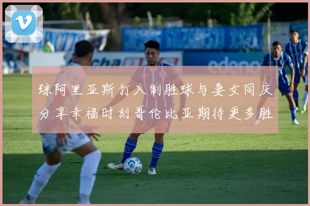琼阿里亚斯打入制胜球与妻女同庆分享幸福时刻哥伦比亚期待更多胜利