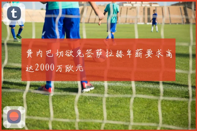 费内巴切欲免签萨拉赫年薪要求高达2000万欧元