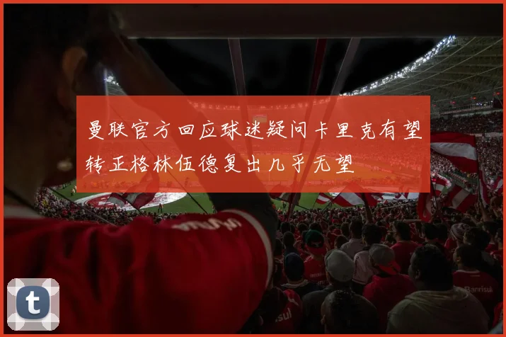 曼联官方回应球迷疑问卡里克有望转正格林伍德复出几乎无望