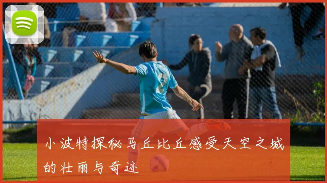 小波特探秘马丘比丘感受天空之城的壮丽与奇迹