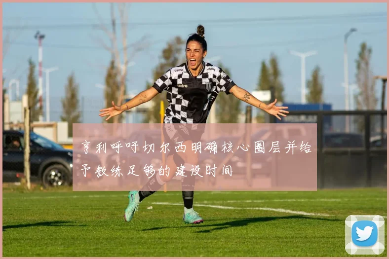 亨利呼吁切尔西明确核心圈层并给予教练足够的建设时间