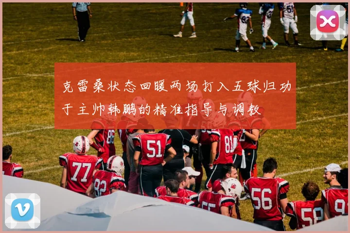 克雷桑状态回暖两场打入五球归功于主帅韩鹏的精准指导与调教