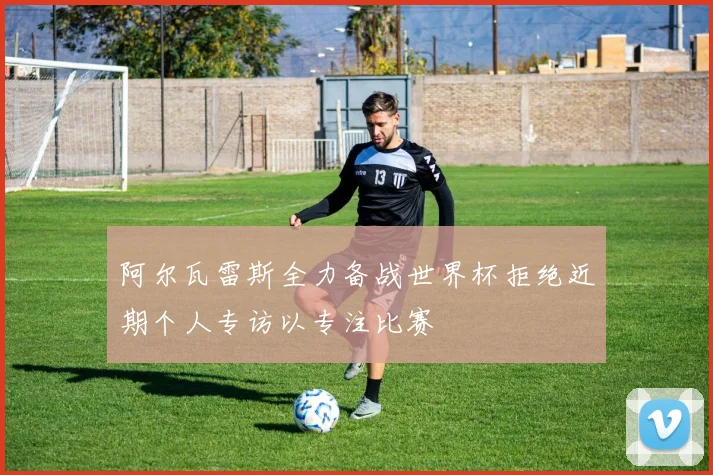 阿尔瓦雷斯全力备战世界杯拒绝近期个人专访以专注比赛