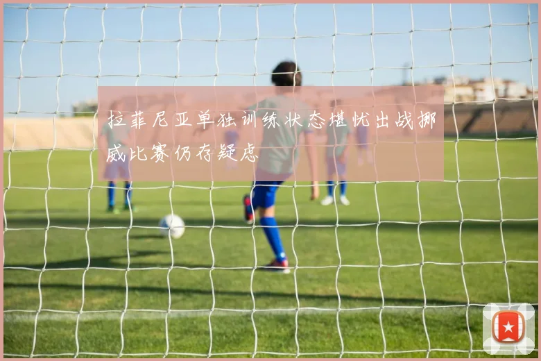 拉菲尼亚单独训练状态堪忧出战挪威比赛仍存疑虑