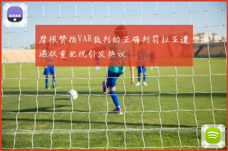 摩根赞扬VAR裁判的正确判罚拉亚遭遇双重犯规引发热议